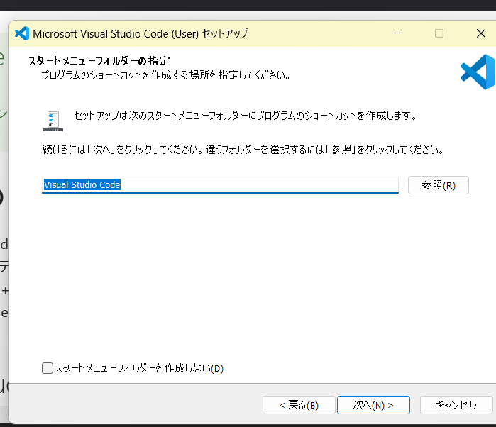 Microsoft Visual Studio Code（User)のセットアップのポップアップ画面。スタートメニュフォルダーの指定プログラムのショートカットを作成する場所を指定してください。セットアップは次のスタートメニューフォルダーにプログラムのショートカットを作成します。続けるには「次へ」をクリックしてください。違うフォルダーを選択するには「参照」をクリックしてください。Visual Studio Code・参照ボタン□スタートメニューフォルダーを作成しない（D）　戻る・次へ・キャンセル